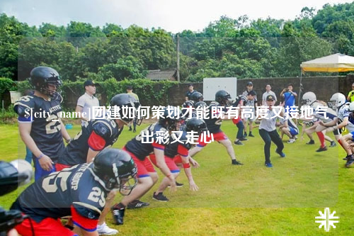 阿拉尔团建如何策划才能既有高度又接地气出彩又走心